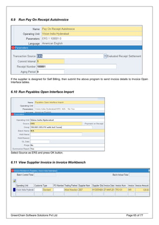 6.9 Run Pay On Receipt AutoInvoice
If the supplier is designed for Self Billing, then submit the above program to send invoice details to Invoice Open
Interface tables.
6.10 Run Payables Open Interface Import
Select Source as ERS and press OK button.
6.11 View Supplier Invoice in Invoice Workbench
GreenChain Software Solutions Pvt Ltd Page 65 of 77
 