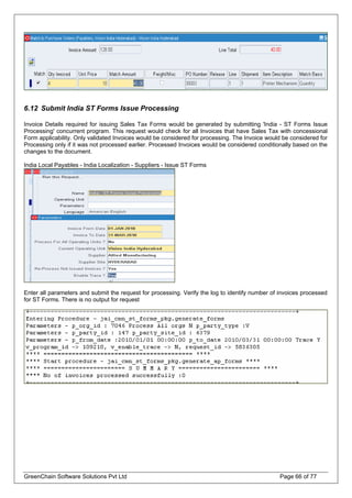 6.12 Submit India ST Forms Issue Processing
Invoice Details required for issuing Sales Tax Forms would be generated by submitting 'India - ST Forms Issue
Processing' concurrent program. This request would check for all Invoices that have Sales Tax with concessional
Form applicability. Only validated Invoices would be considered for processing. The Invoice would be considered for
Processing only if it was not processed earlier. Processed Invoices would be considered conditionally based on the
changes to the document.
India Local Payables - India Localization - Suppliers - Issue ST Forms
Enter all parameters and submit the request for processing. Verify the log to identify number of invoices processed
for ST Forms. There is no output for request
GreenChain Software Solutions Pvt Ltd Page 66 of 77
 