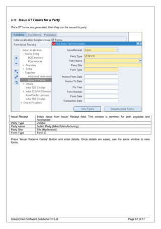 6.13 Issue ST Forms for a Party
Once ST forms are generated, then they can be issued to party.
Issue/ Receipt Select Issue from Issue/ Receipt field. This window is common for both payables and
receivables
Party Type Vendor
Party name Select Party (Allied Manufacturing)
Party Site Site (Hyderabad)
Form Type Form C
Press “Issue/ Receive Forms” Button and enter details. Once details are saved, use the same window to view
forms.
GreenChain Software Solutions Pvt Ltd Page 67 of 77
 