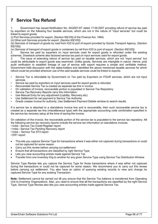 7 Service Tax Refund
1. Government has issued Notification No. 40/2007-ST dated 17.09.2007 providing refund of service tax paid
by exporters on the following four taxable services, which are not in the nature of “input services” but could be
linked to export goods.
(i) Port Services provided for export. (Section 65[105] of the Finance Act, 1994)
(ii) Other port Services provide for export. (Section 65[105])
(iii) Services of transport of goods by road from ICD to port of export provided by Goods Transport Agency. (Section
65[105])
(iv) Services of transport of export goods in containers by rail from ICD to port of export. (Section 65[105])
2. Service tax paid by exporters on input services used for export goods is refunded under the existing
schemes. Drawback scheme also factored service tax paid on input services used for export goods.
3. The issue of extending refund of service tax paid on taxable services, which are not “input service” but
could be attributable to export goods was examined. Unlike goods, Services are intangible in nature. Hence, post
audit verification to establish linkage of use of service with export requires a simple and verifiable method.
Government held discussion with the stake-holders and identified the above mentioned taxable services for which
refund could be provided wherever use of the said taxable services could be linked to exports.
• Service Tax is refundable by Government on Tax paid by Exporters on FOUR services, which are not input
services
• Service tax paid by exporters on input services used for export goods is refunded
• Recoverable Service Tax is created as separate tax line in invoice
• On validation of invoice, recoverable portion is populated in Service Tax Repository
• Service Tax Recovery Reports carry this information
• Use Manual Entry for any adjustment (Liability, Recovery etc)
• Use Settlement for net payment to Service Tax Authority
• Oracle creates invoice for authority, Use Settlement Payment Details window to search results
If a service tax is attached to a standalone invoice line and is recoverable, then such recoverable service tax is
created as a separate tax line (miscellaneous type) with the appropriate accounting code combination specified in
the service tax recovery setup at the time of saving the invoice.
On validation of the invoice, the recoverable portion of the service tax is populated to the service tax repository. All
the following service tax recovery reports include the service tax information on standalone invoices.
• India - Service Tax Credit Register report
• India - Service Tax Pending Recovery report
• India – Service Tax ST3 report
• ER1 report
• This lets you capture Service Type for transactions where it was either not captured during transactions or could
not be captured for some reason
• Carry out this review before carrying out settlement
• Ensure that all transactions are classified by right Service Type
• Lets you view accounting entries made against Service Tax
• Transfer from one Inventory Org to another for any given Service Type using Service Tax Distribution Window
Service Type Review lets you capture the Service Type for those transactions where it was either not captured
during the transactions or could not be captured for some reason. We recommend you to carry out this review
before carrying out settlement. You also have an option of querying existing records to view and change he
captured Service Type for any existing Transaction.
Note: Settlement cannot be carried out till you ensure that the Service Tax balance is transferred from Operating
Unit to Inventory Organizations. Also, you need to ensure that all the transactions are classified by the right Service
Type. Service Type Review also lets you view accounting entries made against Service Tax.
GreenChain Software Solutions Pvt Ltd Page 68 of 77
 