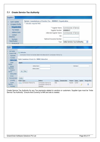 7.1 Create Service Tax Authority
Create Service Tax Authority for any Tax payments related to vendors or customers. Supplier type must be “India
Service Tax Authority”. Ensure that Currency is INR and site is created.
GreenChain Software Solutions Pvt Ltd Page 69 of 77
 