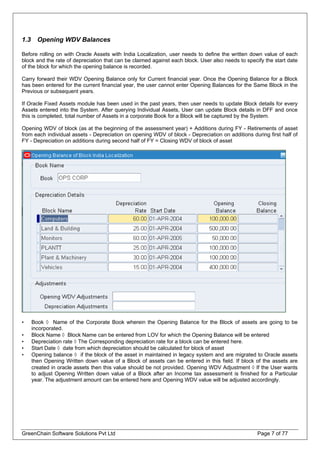 1.3 Opening WDV Balances
Before rolling on with Oracle Assets with India Localization, user needs to define the written down value of each
block and the rate of depreciation that can be claimed against each block. User also needs to specify the start date
of the block for which the opening balance is recorded.
Carry forward their WDV Opening Balance only for Current financial year. Once the Opening Balance for a Block
has been entered for the current financial year, the user cannot enter Opening Balances for the Same Block in the
Previous or subsequent years.
If Oracle Fixed Assets module has been used in the past years, then user needs to update Block details for every
Assets entered into the System. After querying Individual Assets, User can update Block details in DFF and once
this is completed, total number of Assets in a corporate Book for a Block will be captured by the System.
Opening WDV of block (as at the beginning of the assessment year) + Additions during FY - Retirements of asset
from each individual assets - Depreciation on opening WDV of block - Depreciation on additions during first half of
FY - Depreciation on additions during second half of FY = Closing WDV of block of asset
• Book ◊ Name of the Corporate Book wherein the Opening Balance for the Block of assets are going to be
incorporated.
• Block Name ◊ Block Name can be entered from LOV for which the Opening Balance will be entered
• Depreciation rate ◊ The Corresponding depreciation rate for a block can be entered here.
• Start Date ◊ date from which depreciation should be calculated for block of asset
• Opening balance ◊ if the block of the asset in maintained in legacy system and are migrated to Oracle assets
then Opening Written down value of a Block of assets can be entered in this field. If block of the assets are
created in oracle assets then this value should be not provided. Opening WDV Adjustment ◊ If the User wants
to adjust Opening Written down value of a Block after an Income tax assessment is finished for a Particular
year. The adjustment amount can be entered here and Opening WDV value will be adjusted accordingly.
GreenChain Software Solutions Pvt Ltd Page 7 of 77
 