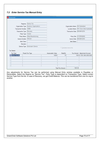 7.2 Enter Service Tax Manual Entry
Any adjustments for Service Tax can be performed using Manual Entry window available in Payables or
Receivables. Select the Regime as “Service Tax”. Party Type is dependent on Transaction Type. Select correct
Service Type from the list. In case of Recovery, we get Credit Balance. This can be transferred from one Inv org to
another.
GreenChain Software Solutions Pvt Ltd Page 70 of 77
 