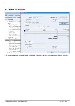 7.3 Service Tax Settlement
Use Settlement window to get the details. In this case, Tax balance is Credit. This does not require any payment.
GreenChain Software Solutions Pvt Ltd Page 71 of 77
 