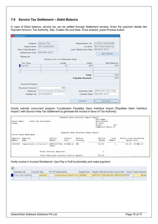 7.6 Service Tax Settlement – Debit Balance
In case of Debit balance, service tax can be settled through Settlement window. Enter the payment details like
Payment Amount, Tax Authority, Site, Challan No and Date. Once entered, press Process button.
Oracle submits concurrent program “Localization Payables Open Interface Import (Payables Open Interface
Import)” with Source India Tax Settlement to generate the invoice in favor of Tax Authority.
Verify invoice in Invoice Workbench. Use Pay in Full functionality and make payment.
GreenChain Software Solutions Pvt Ltd Page 76 of 77
 