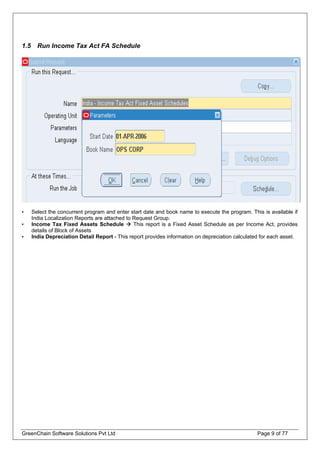 1.5 Run Income Tax Act FA Schedule
• Select the concurrent program and enter start date and book name to execute the program. This is available if
India Localization Reports are attached to Request Group.
• Income Tax Fixed Assets Schedule This report is a Fixed Asset Schedule as per Income Act, provides
details of Block of Assets
• India Depreciation Detail Report - This report provides information on depreciation calculated for each asset.
GreenChain Software Solutions Pvt Ltd Page 9 of 77
 