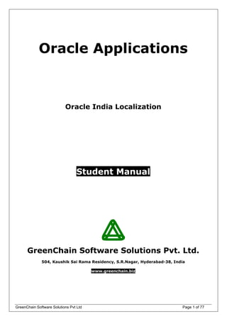 Oracle Applications
Oracle India Localization
Student Manual
GreenChain Software Solutions Pvt. Ltd.
504, Kaushik Sai Rama Residency, S.R.Nagar, Hyderabad-38, India
www.greenchain.biz
GreenChain Software Solutions Pvt Ltd Page 1 of 77
 