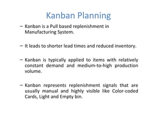 Kanban Planning
– Kanban is a Pull based replenishment in
Manufacturing System.
– It leads to shorter lead times and reduced inventory.
– Kanban is typically applied to items with relatively
constant demand and medium-to-high production
volume.
– Kanban represents replenishment signals that are
usually manual and highly visible like Color-coded
Cards, Light and Empty bin.

 
