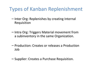 Types of Kanban Replenishment
– Inter Org: Replenishes by creating Internal
Requisition
– Intra Org: Triggers Material movement from
a subinventory in the same Organization.
– Production: Creates or releases a Production
Job
– Supplier: Creates a Purchase Requisition.

 