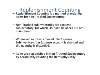 Replenishment Counting
– Replenishment Counting is a method of ordering
Items for non-Tracked Subinventory.

– Non-Tracked subinventories are expense
subinventory, for which On-hand balances are not
maintained.
– Whenever an Item is moved into Expense
Subinventory, the Expense account is charged and
the quantity is discarded.
– Items are replenished in Non-Tracked Subinventory
by periodically counting the items physically.

 
