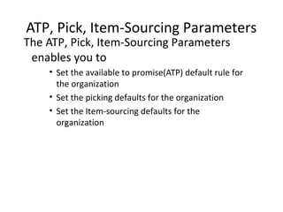 ATP, Pick, Item-Sourcing Parameters

The ATP, Pick, Item-Sourcing Parameters
enables you to

• Set the available to promise(ATP) default rule for
the organization
• Set the picking defaults for the organization
• Set the Item-sourcing defaults for the
organization

 