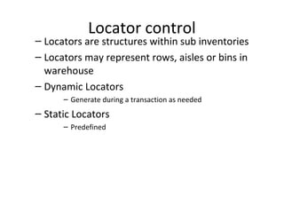 Locator control

– Locators are structures within sub inventories
– Locators may represent rows, aisles or bins in
warehouse
– Dynamic Locators
– Generate during a transaction as needed

– Static Locators
– Predefined

 