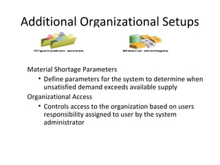 Additional Organizational Setups

Material Shortage Parameters
• Define parameters for the system to determine when
unsatisfied demand exceeds available supply
Organizational Access
• Controls access to the organization based on users
responsibility assigned to user by the system
administrator

 