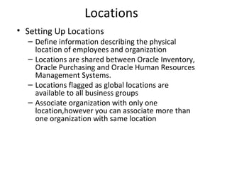 Locations
• Setting Up Locations

– Define information describing the physical
location of employees and organization
– Locations are shared between Oracle Inventory,
Oracle Purchasing and Oracle Human Resources
Management Systems.
– Locations flagged as global locations are
available to all business groups
– Associate organization with only one
location,however you can associate more than
one organization with same location

 