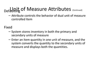 Unit
Defaulting of

Measure Attributes

(Continued)

– Attribute controls the behavior of dual unit of measure
controlled Item

Fixed
– System stores inventory in both the primary and
secondary units of measure
– Enter an item quantity in one unit of measure, and the
system converts the quantity to the secondary units of
measure and displays both the quantities.

 