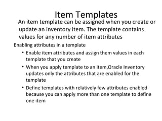 Item Templates

An item template can be assigned when you create or
update an inventory item. The template contains
values for any number of item attributes
Enabling attributes in a template
• Enable item attributes and assign them values in each
template that you create
• When you apply template to an item,Oracle Inventory
updates only the attributes that are enabled for the
template
• Define templates with relatively few attributes enabled
because you can apply more than one template to define
one item

 