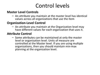 Control levels
Master Level Controls

– An attribute you maintain at the master level has identical
values across all organizations that use the Item

Organization-Level Control

– An attribute you maintain at the Organization level may
have different values for each organization that uses it.

Attribute Control

– Some attributes can be maintained at only the master
level or organization level. Units of measure are
controlled at the Master level. If you are using multiple
organizations, then you should maintain min-max
planning at the organization level.

 