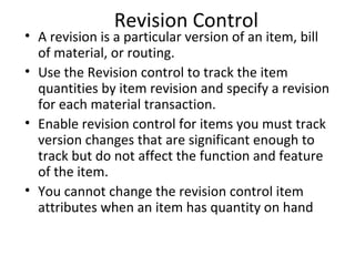 Revision Control

• A revision is a particular version of an item, bill
of material, or routing.
• Use the Revision control to track the item
quantities by item revision and specify a revision
for each material transaction.
• Enable revision control for items you must track
version changes that are significant enough to
track but do not affect the function and feature
of the item.
• You cannot change the revision control item
attributes when an item has quantity on hand

 