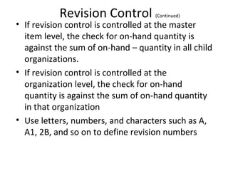 Revision Control

(Continued)

• If revision control is controlled at the master
item level, the check for on-hand quantity is
against the sum of on-hand – quantity in all child
organizations.
• If revision control is controlled at the
organization level, the check for on-hand
quantity is against the sum of on-hand quantity
in that organization
• Use letters, numbers, and characters such as A,
A1, 2B, and so on to define revision numbers

 