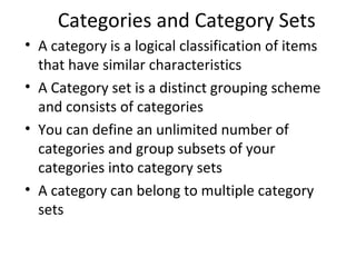 Categories and Category Sets
• A category is a logical classification of items
that have similar characteristics
• A Category set is a distinct grouping scheme
and consists of categories
• You can define an unlimited number of
categories and group subsets of your
categories into category sets
• A category can belong to multiple category
sets

 