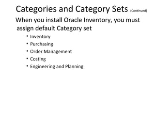Categories and Category Sets

(Continued)

When you install Oracle Inventory, you must
assign default Category set
•
•
•
•
•

Inventory
Purchasing
Order Management
Costing
Engineering and Planning

 