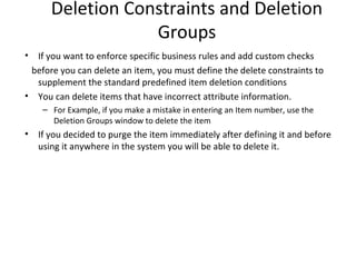 Deletion Constraints and Deletion
Groups
•

If you want to enforce specific business rules and add custom checks
before you can delete an item, you must define the delete constraints to
supplement the standard predefined item deletion conditions
• You can delete items that have incorrect attribute information.
– For Example, if you make a mistake in entering an Item number, use the
Deletion Groups window to delete the item

•

If you decided to purge the item immediately after defining it and before
using it anywhere in the system you will be able to delete it.

 