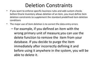 Deletion Constraints
•

•

If you want to enforce specific business rules and add custom checks
before Oracle Inventory allows deletion of an item, you must define item
deletion constraints to supplement the standard predefined item deletion
conditions
The major use of item deletion is to correct the data entry errors

– For example, if you defined an item with the
wrong primary unit of measure,you can use the
delete function to remove the item from your
database. If you decide to purge the item
immediately after incorrectly defining it and
before using it anywhere in the system, you will be
able to delete it.

 