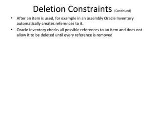 Deletion Constraints
•
•

(Continued)

After an item is used, for example in an assembly Oracle Inventory
automatically creates references to it.
Oracle Inventory checks all possible references to an item and does not
allow it to be deleted until every reference is removed

 