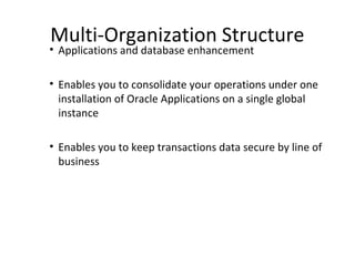 Multi-Organization Structure

• Applications and database enhancement

• Enables you to consolidate your operations under one
installation of Oracle Applications on a single global
instance
• Enables you to keep transactions data secure by line of
business

 