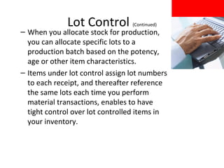 Lot Control

(Continued)

– When you allocate stock for production,
you can allocate specific lots to a
production batch based on the potency,
age or other item characteristics.
– Items under lot control assign lot numbers
to each receipt, and thereafter reference
the same lots each time you perform
material transactions, enables to have
tight control over lot controlled items in
your inventory.

 