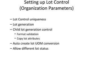 Setting up Lot Control
(Organization Parameters)
– Lot Control uniqueness
– Lot generation
– Child lot generation control
• Format validation
• Copy lot attributes

– Auto create lot UOM conversion
– Allow different lot status

 