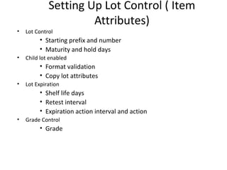 Setting Up Lot Control ( Item
Attributes)
•

Lot Control

• Starting prefix and number
• Maturity and hold days
•

Child lot enabled

• Format validation
• Copy lot attributes
•

Lot Expiration

• Shelf life days
• Retest interval
• Expiration action interval and action
•

Grade Control

• Grade

 