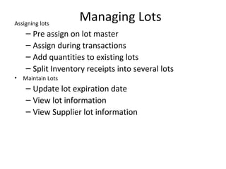 Assigning lots

Managing Lots

– Pre assign on lot master
– Assign during transactions
– Add quantities to existing lots
– Split Inventory receipts into several lots
•

Maintain Lots

– Update lot expiration date
– View lot information
– View Supplier lot information

 