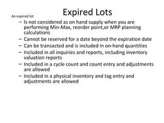 An expired lot

Expired Lots

– Is not considered as on hand supply when you are
performing Min-Max, reorder point,or MRP planning
calculations
– Cannot be reserved for a date beyond the expiration date
– Can be transacted and is included in on-hand quantities
– Included in all inquiries and reports, including inventory
valuation reports
– Included in a cycle count and count entry and adjustments
are allowed
– Included in a physical inventory and tag entry and
adjustments are allowed

 