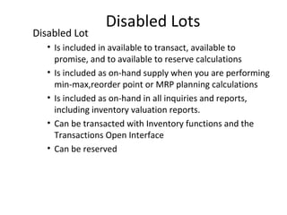 Disabled Lot

Disabled Lots

• Is included in available to transact, available to
promise, and to available to reserve calculations
• Is included as on-hand supply when you are performing
min-max,reorder point or MRP planning calculations
• Is included as on-hand in all inquiries and reports,
including inventory valuation reports.
• Can be transacted with Inventory functions and the
Transactions Open Interface
• Can be reserved

 