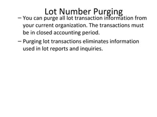 Lot Number Purging

– You can purge all lot transaction information from
your current organization. The transactions must
be in closed accounting period.
– Purging lot transactions eliminates information
used in lot reports and inquiries.

 