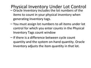 Physical Inventory Under Lot Control

– Oracle Inventory includes the lot numbers of the
items to count in your physical inventory when
generating Inventory tags.
– You must assign lot numbers to all items under lot
control for which you enter counts in the Physical
Inventory Tags count window
– If there is a difference between cycle count
quantity and the system on-hand quantity. Oracle
Inventory adjusts the item quantity in that lot.

 