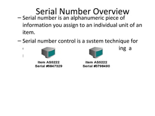 Serial Number Overview

– Serial number is an alphanumeric piece of
information you assign to an individual unit of an
item.
– Serial number control is a system technique for
enforcing the use of serial numbers during a
material transactions

 