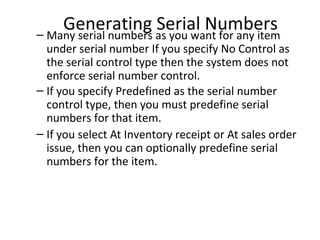 Generating as you want for any item
Serial Numbers
– Many serial numbers

under serial number If you specify No Control as
the serial control type then the system does not
enforce serial number control.
– If you specify Predefined as the serial number
control type, then you must predefine serial
numbers for that item.
– If you select At Inventory receipt or At sales order
issue, then you can optionally predefine serial
numbers for the item.

 