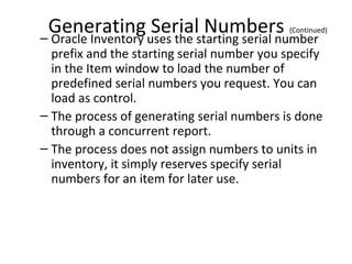 Generating uses the starting serial number
Serial Numbers
– Oracle Inventory

(Continued)

prefix and the starting serial number you specify
in the Item window to load the number of
predefined serial numbers you request. You can
load as control.
– The process of generating serial numbers is done
through a concurrent report.
– The process does not assign numbers to units in
inventory, it simply reserves specify serial
numbers for an item for later use.

 