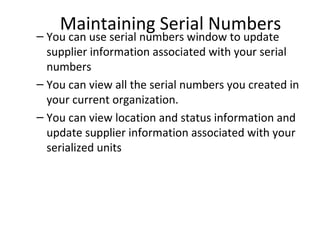 Maintaining Serial Numbers

– You can use serial numbers window to update
supplier information associated with your serial
numbers
– You can view all the serial numbers you created in
your current organization.
– You can view location and status information and
update supplier information associated with your
serialized units

 