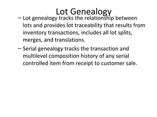 Lot Genealogy

– Lot genealogy tracks the relationship between
lots and provides lot traceability that results from
inventory transactions, includes all lot splits,
merges, and translations.
– Serial genealogy tracks the transaction and
multilevel composition history of any serial
controlled item from receipt to customer sale.

 