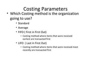 Costing Parameters

• Which Costing method is the organization
going to use?
• Standard
• Average
• FIFO ( First in First Out)
– Costing method where items that were received
earliest are transacted first

• LIFO ( Last in First Out)
– Costing method where items that were received most
recently are transacted first

 
