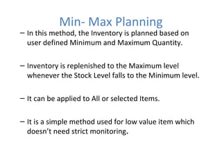 Min- Max Planning

– In this method, the Inventory is planned based on
user defined Minimum and Maximum Quantity.
– Inventory is replenished to the Maximum level
whenever the Stock Level falls to the Minimum level.
– It can be applied to All or selected Items.
– It is a simple method used for low value item which
doesn’t need strict monitoring.

 