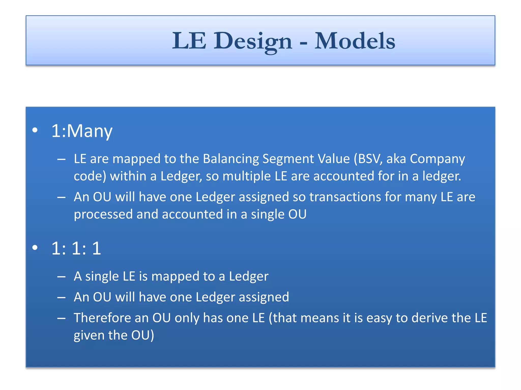 LE Design - Models


• 1:Many
   – LE are mapped to the Balancing Segment Value (BSV, aka Company
     code) within a Ledger, so multiple LE are accounted for in a ledger.
   – An OU will have one Ledger assigned so transactions for many LE are
     processed and accounted in a single OU

• 1: 1: 1
   – A single LE is mapped to a Ledger
   – An OU will have one Ledger assigned
   – Therefore an OU only has one LE (that means it is easy to derive the LE
     given the OU)
 
