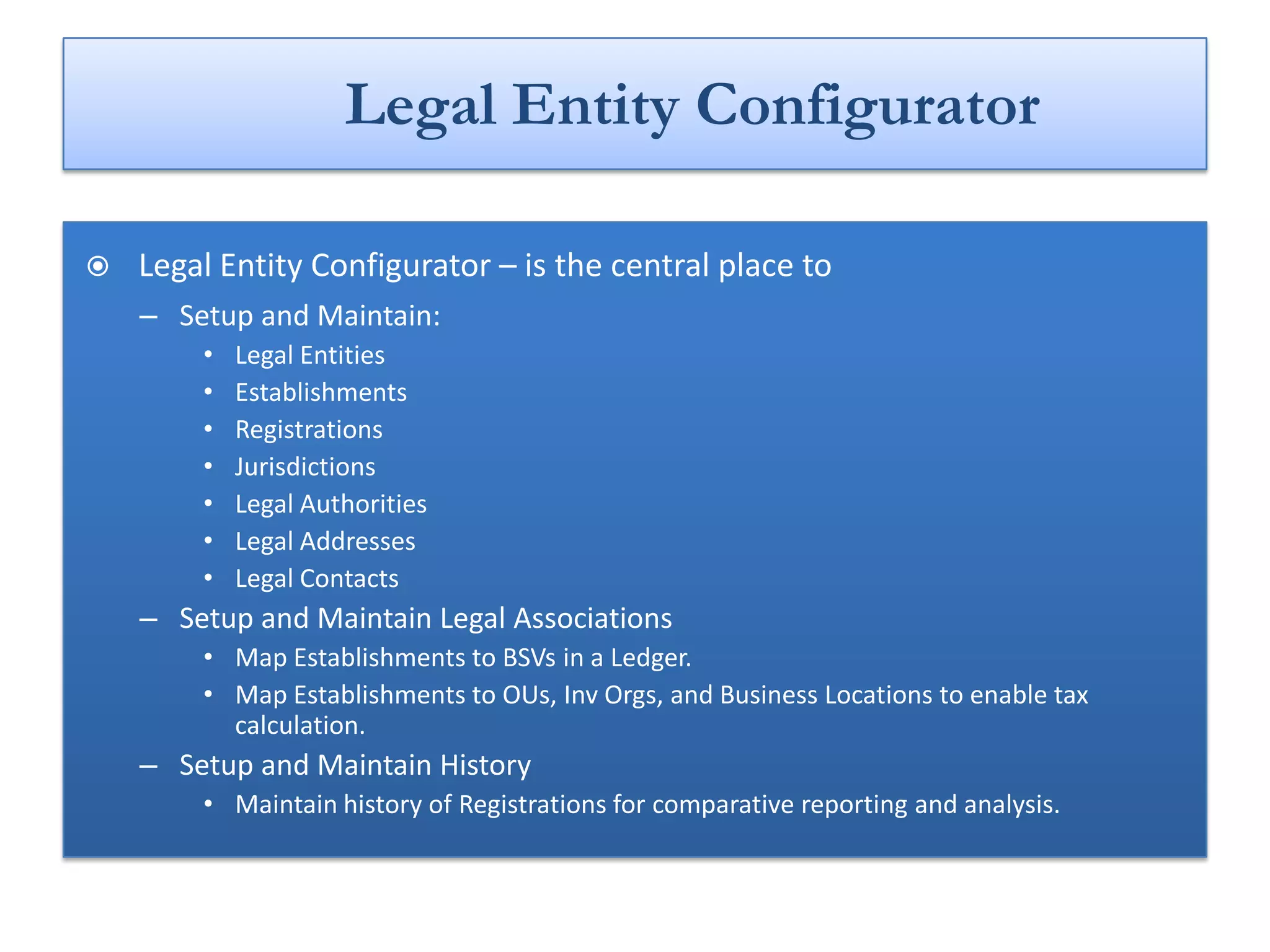 Legal Entity Configurator

   Legal Entity Configurator – is the central place to
    – Setup and Maintain:
        •   Legal Entities
        •   Establishments
        •   Registrations
        •   Jurisdictions
        •   Legal Authorities
        •   Legal Addresses
        •   Legal Contacts
    – Setup and Maintain Legal Associations
        • Map Establishments to BSVs in a Ledger.
        • Map Establishments to OUs, Inv Orgs, and Business Locations to enable tax
          calculation.
    – Setup and Maintain History
        • Maintain history of Registrations for comparative reporting and analysis.
 