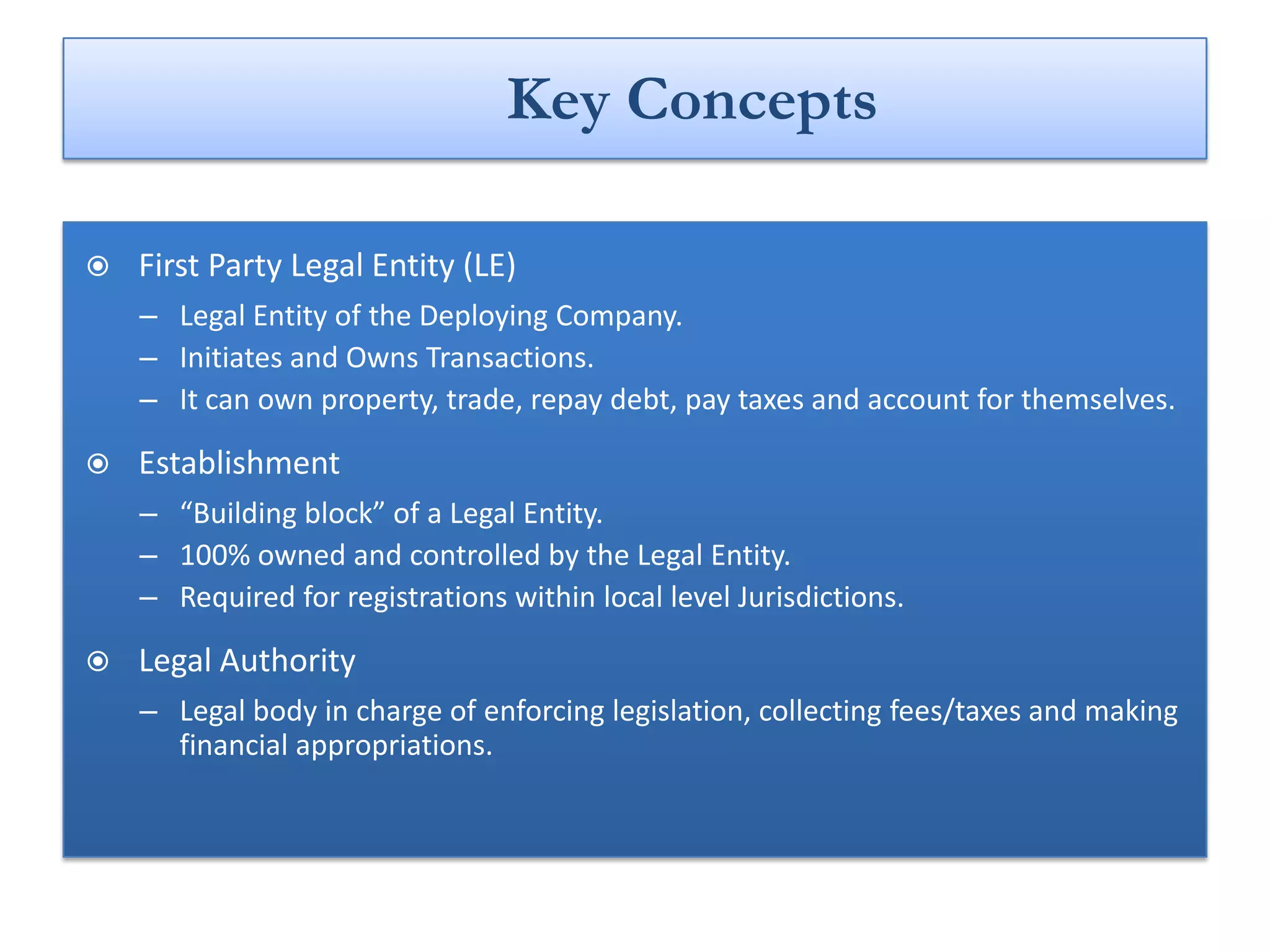 Key Concepts

   First Party Legal Entity (LE)
    – Legal Entity of the Deploying Company.
    – Initiates and Owns Transactions.
    – It can own property, trade, repay debt, pay taxes and account for themselves.

   Establishment
    – “Building block” of a Legal Entity.
    – 100% owned and controlled by the Legal Entity.
    – Required for registrations within local level Jurisdictions.

   Legal Authority
    – Legal body in charge of enforcing legislation, collecting fees/taxes and making
      financial appropriations.
 