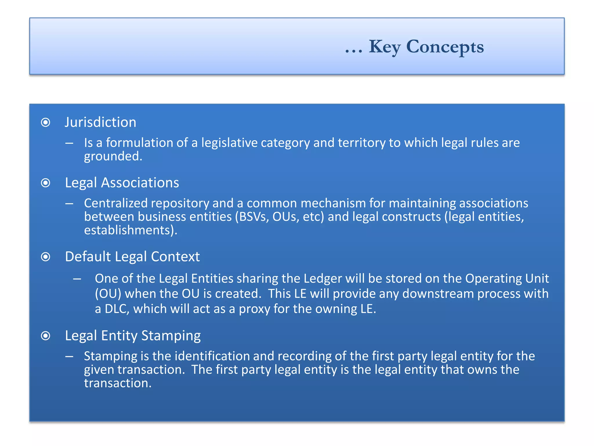 … Key Concepts


   Jurisdiction
    – Is a formulation of a legislative category and territory to which legal rules are
      grounded.
   Legal Associations
    – Centralized repository and a common mechanism for maintaining associations
      between business entities (BSVs, OUs, etc) and legal constructs (legal entities,
      establishments).
   Default Legal Context
     – One of the Legal Entities sharing the Ledger will be stored on the Operating Unit
       (OU) when the OU is created. This LE will provide any downstream process with
       a DLC, which will act as a proxy for the owning LE.
   Legal Entity Stamping
    – Stamping is the identification and recording of the first party legal entity for the
      given transaction. The first party legal entity is the legal entity that owns the
      transaction.
 