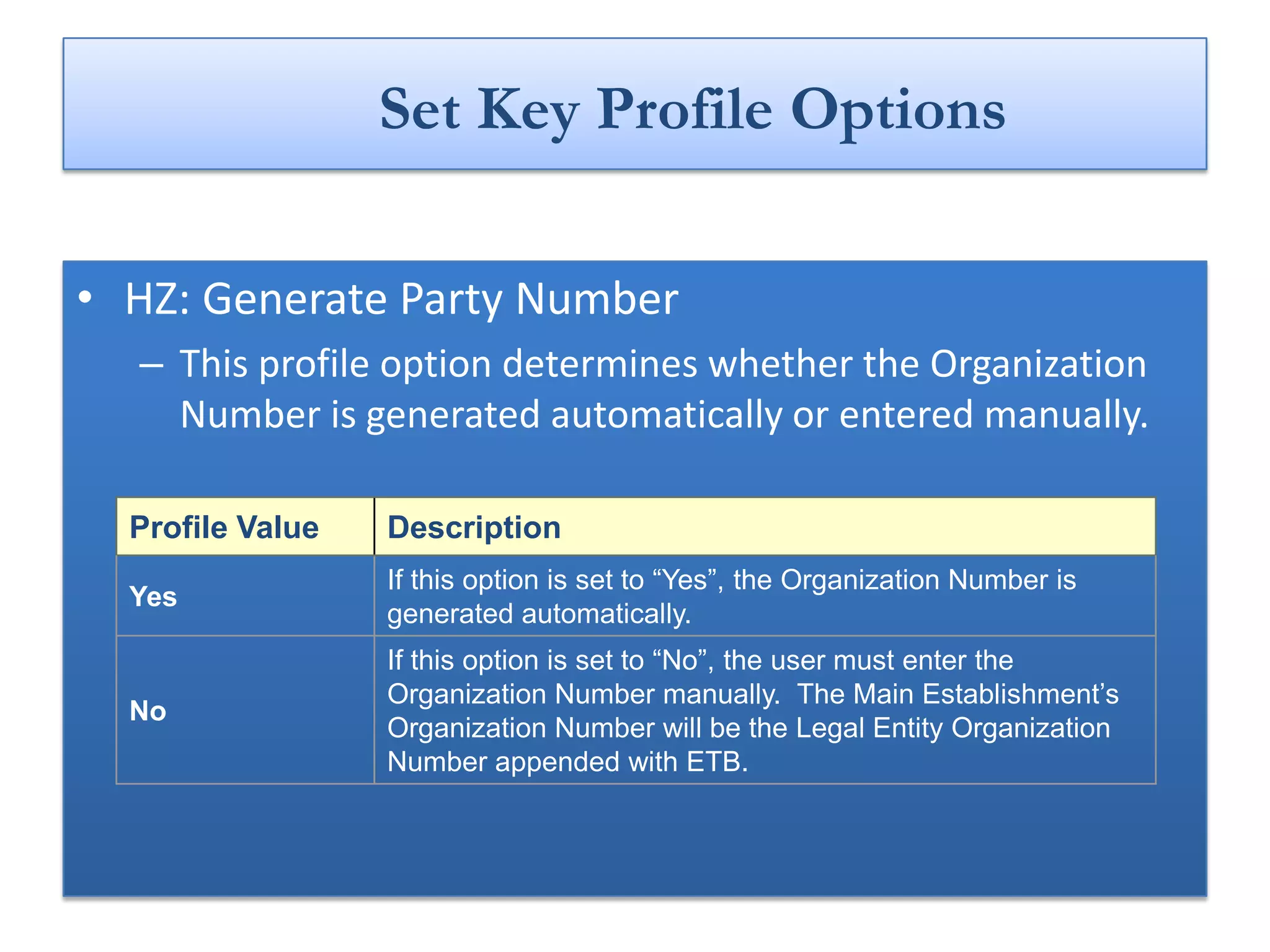 Set Key Profile Options

• HZ: Generate Party Number
  – This profile option determines whether the Organization
    Number is generated automatically or entered manually.

  Profile Value   Description
                  If this option is set to “Yes”, the Organization Number is
  Yes
                  generated automatically.
                  If this option is set to “No”, the user must enter the
                  Organization Number manually. The Main Establishment’s
  No
                  Organization Number will be the Legal Entity Organization
                  Number appended with ETB.
 