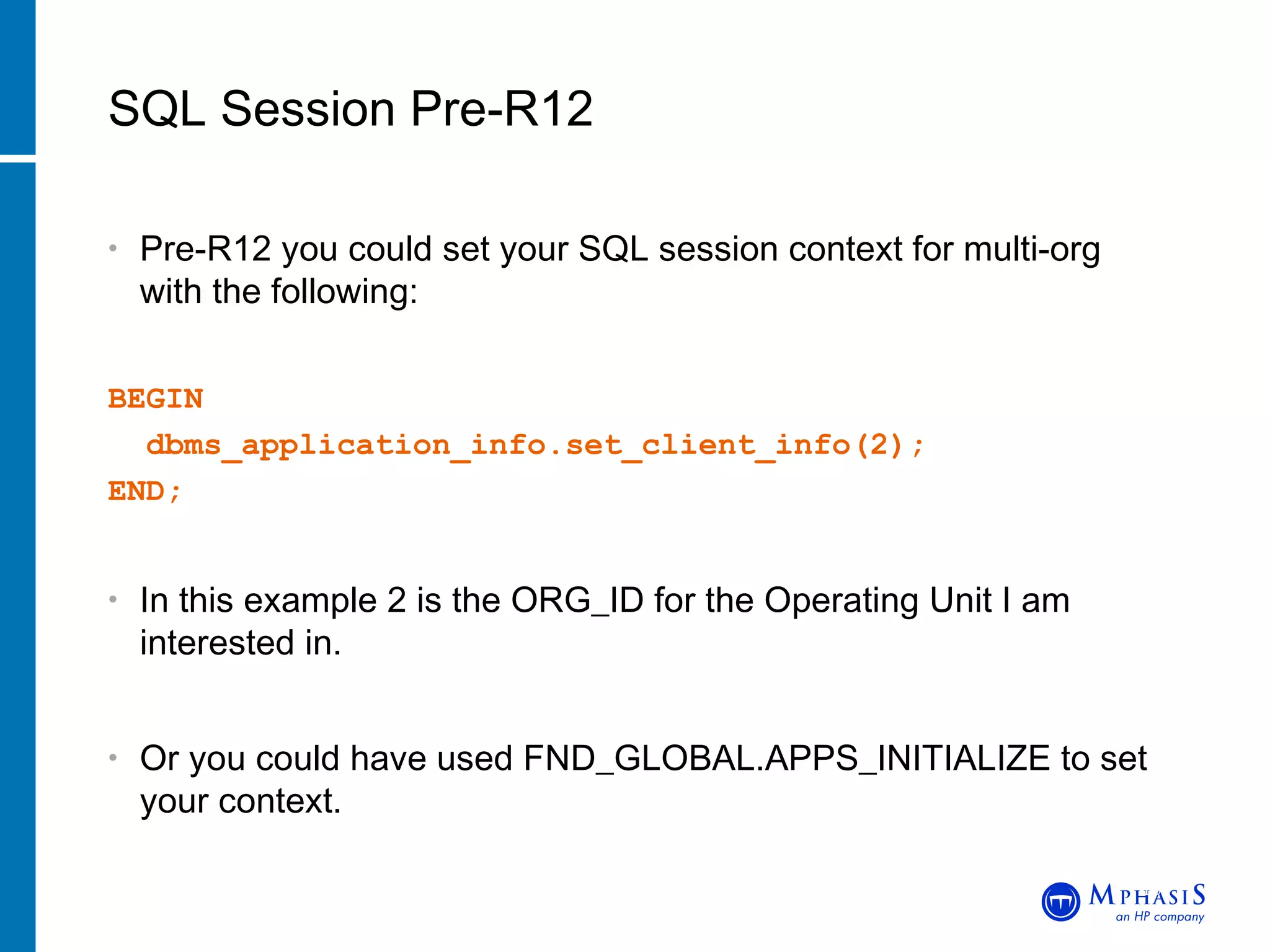 Pre-R12 you could set your SQL session context for multi-org with the following: BEGIN    dbms_application_info.set_client_info(2);     END; In this example 2 is the ORG_ID for the Operating Unit I am interested in. Or you could have used FND_GLOBAL.APPS_INITIALIZE to set your context. SQL Session Pre-R12 John Peters, JRPJR, Inc. 